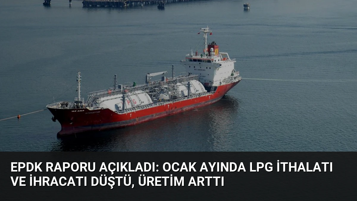 EPDK Raporu Açıkladı: Ocak Ayında LPG İthalatı ve İhracatı Düştü, Üretim Arttı
