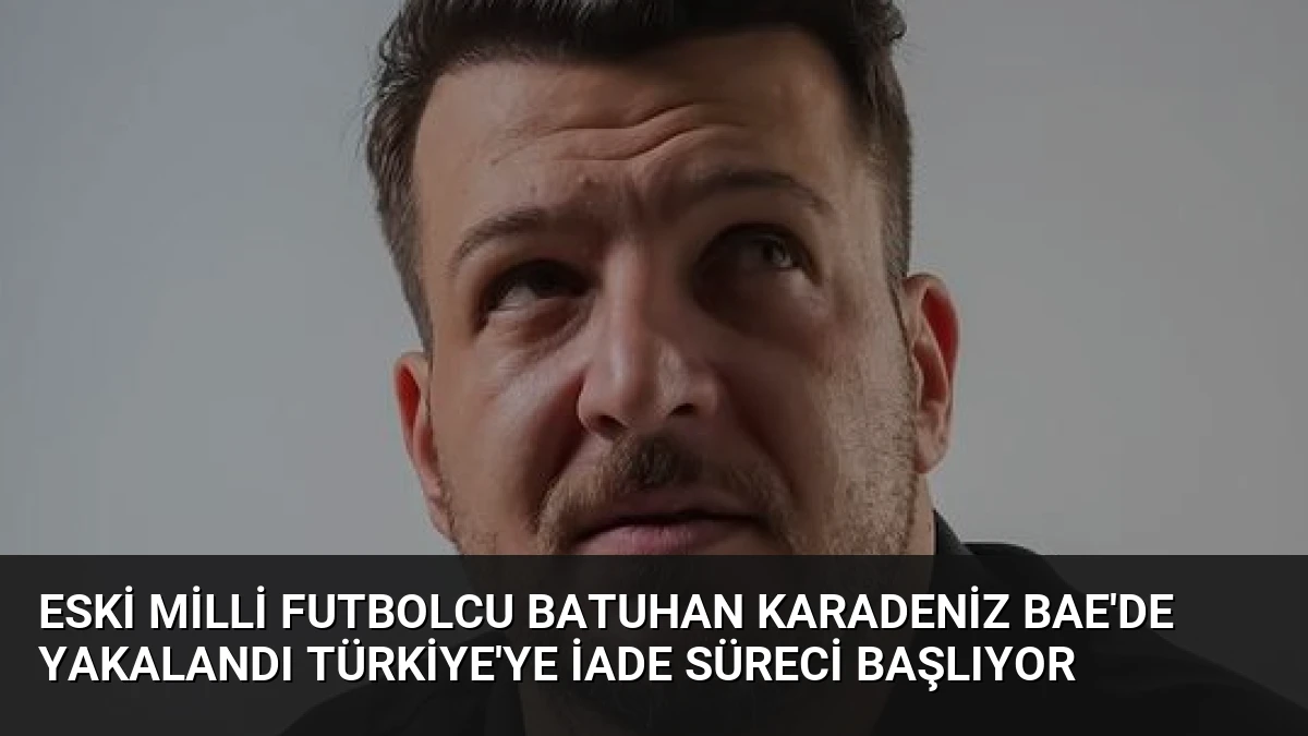 Eski Milli Futbolcu Batuhan Karadeniz BAE’de Yakalandı Türkiye’ye İade Süreci Başlıyor