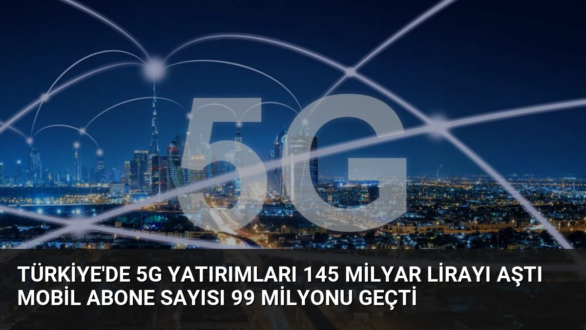 Türkiye’de 5G Yatırımları 145 Milyar Lirayı Aştı Mobil Abone Sayısı 99 Milyonu Geçti