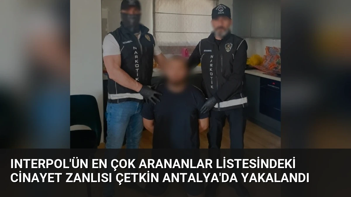 Interpol’ün En Çok Arananlar Listesindeki Cinayet Zanlısı Çetkin Antalya’da Yakalandı