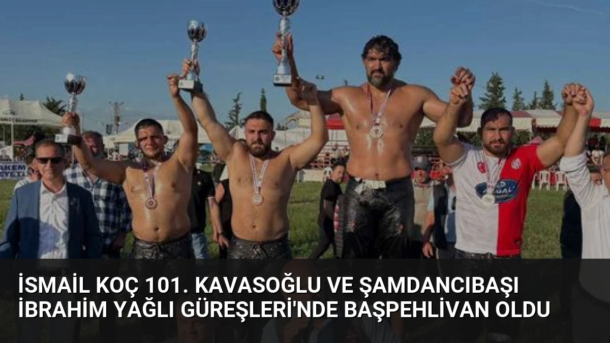 İsmail Koç 101. Kavasoğlu ve Şamdancıbaşı İbrahim Yağlı Güreşleri’nde Başpehlivan Oldu