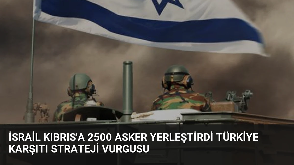 İsrail Kıbrıs’a 2500 Asker Yerleştirdi Türkiye Karşıtı Strateji Vurgusu