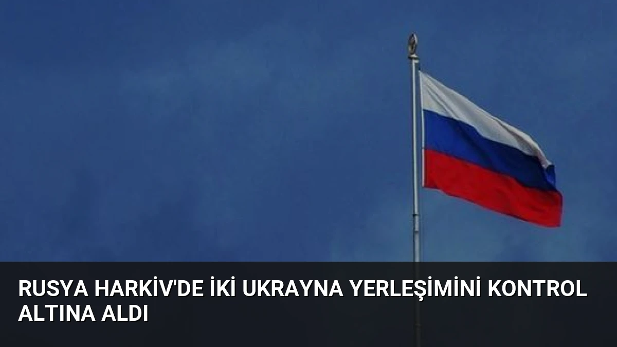 Rusya Harkiv’de İki Ukrayna Yerleşimini Kontrol Altına Aldı