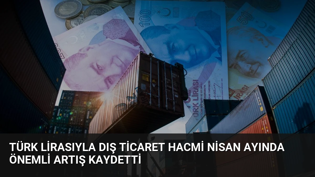 Türk Lirasıyla Dış Ticaret Hacmi Nisan Ayında Önemli Artış Kaydetti