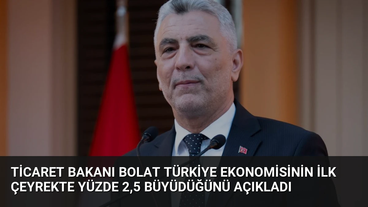 Ticaret Bakanı Bolat Türkiye ekonomisinin ilk çeyrekte yüzde 2,5 büyüdüğünü açıkladı