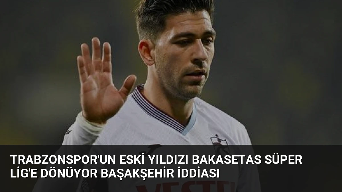 Trabzonspor’un Eski Yıldızı Bakasetas Süper Lig’e Dönüyor Başakşehir İddiası